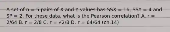 ​A set of n = 5 pairs of X and Y values has SSX = 16, SSY = 4 and SP = 2. For these data, what is the Pearson correlation? A. ​r = 2/64 B. ​r = 2/8 ​C. r = √2/8 ​D. r = 64/64 (ch.14)