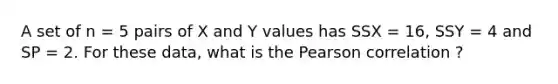 A set of n = 5 pairs of X and Y values has SSX = 16, SSY = 4 and SP = 2. For these data, what is the Pearson correlation ?