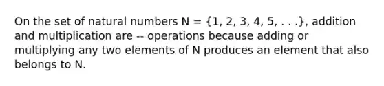 On the set of natural numbers N = (1, 2, 3, 4, 5, . . .), addition and multiplication are -- operations because adding or multiplying any two elements of N produces an element that also belongs to N.