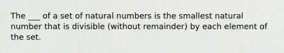 The ___ of a set of natural numbers is the smallest natural number that is divisible (without remainder) by each element of the set.