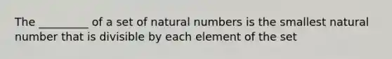 The _________ of a set of natural numbers is the smallest natural number that is divisible by each element of the set