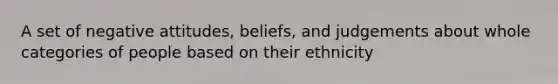 A set of negative attitudes, beliefs, and judgements about whole categories of people based on their ethnicity