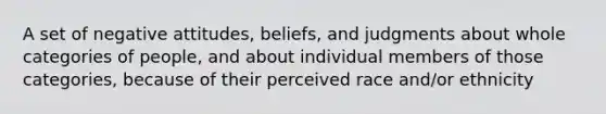 A set of negative attitudes, beliefs, and judgments about whole categories of people, and about individual members of those categories, because of their perceived race and/or ethnicity