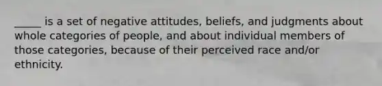 _____ is a set of negative attitudes, beliefs, and judgments about whole categories of people, and about individual members of those categories, because of their perceived race and/or ethnicity.