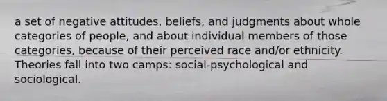 a set of negative attitudes, beliefs, and judgments about whole categories of people, and about individual members of those categories, because of their perceived race and/or ethnicity. Theories fall into two camps: social-psychological and sociological.