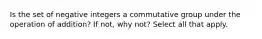 Is the set of negative integers a commutative group under the operation of​ addition? If​ not, why​ not? Select all that apply.