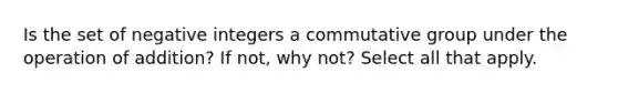 Is the set of negative integers a commutative group under the operation of​ addition? If​ not, why​ not? Select all that apply.