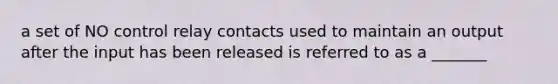 a set of NO control relay contacts used to maintain an output after the input has been released is referred to as a _______