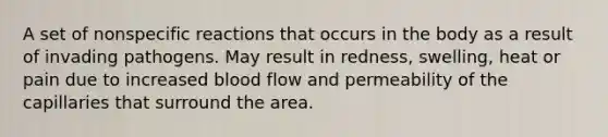 A set of nonspecific reactions that occurs in the body as a result of invading pathogens. May result in redness, swelling, heat or pain due to increased blood flow and permeability of the capillaries that surround the area.