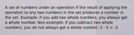 A set of numbers under an operation if the result of applying the operation to any two numbers in the set produces a number in the set. Example: if you add two whole numbers, you always get a whole number. Non-example: if you subtract two whole numbers, you do not always get a whole number: 2 - 5 = -3