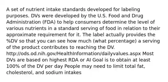 A set of nutrient intake standards developed for labeling purposes. DVs were developed by the U.S. Food and Drug Administration (FDA) to help consumers determine the level of various nutrients in a standard serving of food in relation to their approximate requirement for it. The label actually provides the %DV so that you can see how much (what percentage) a serving of the product contributes to reaching the DV. http://ods.od.nih.gov/HealthInformation/dailyvalues.aspx Most DVs are based on highest RDA or AI Goal is to obtain at least 100% of the DV per day People may need to limit total fat, cholesterol, and sodium intakes