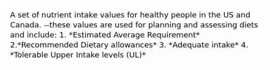 A set of nutrient intake values for healthy people in the US and Canada. --these values are used for planning and assessing diets and include: 1. *Estimated Average Requirement* 2.*Recommended Dietary allowances* 3. *Adequate intake* 4. *Tolerable Upper Intake levels (UL)*