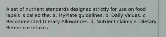 A set of nutrient standards designed strictly for use on food labels is called the:​ a. ​MyPlate guidelines. b. ​Daily Values. c. ​Recommended Dietary Allowances. d. ​Nutrient claims e. ​Dietary Reference Intakes.