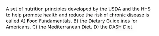 A set of nutrition principles developed by the USDA and the HHS to help promote health and reduce the risk of chronic disease is called A) Food Fundamentals. B) the Dietary Guidelines for Americans. C) the Mediterranean Diet. D) the DASH Diet.