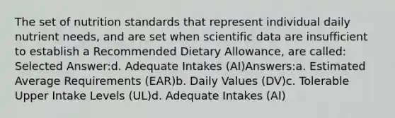 The set of nutrition standards that represent individual daily nutrient needs, and are set when scientific data are insufficient to establish a Recommended Dietary Allowance, are called: Selected Answer:d. Adequate Intakes (AI)Answers:a. Estimated Average Requirements (EAR)b. Daily Values (DV)c. Tolerable Upper Intake Levels (UL)d. Adequate Intakes (AI)