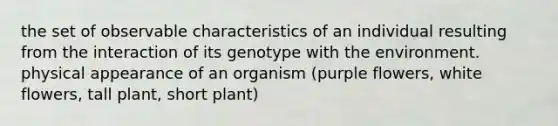 the set of observable characteristics of an individual resulting from the interaction of its genotype with the environment. physical appearance of an organism (purple flowers, white flowers, tall plant, short plant)