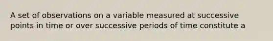 A set of observations on a variable measured at successive points in time or over successive periods of time constitute a