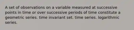 A set of observations on a variable measured at successive points in time or over successive periods of time constitute a geometric series. time invariant set. time series. logarithmic series.