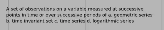 A set of observations on a variable measured at successive points in time or over successive periods of a. geometric series b. time invariant set c. time series d. logarithmic series