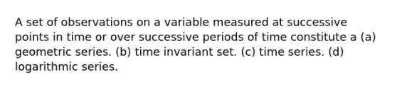 A set of observations on a variable measured at successive points in time or over successive periods of time constitute a (a) geometric series. (b) time invariant set. (c) time series. (d) logarithmic series.