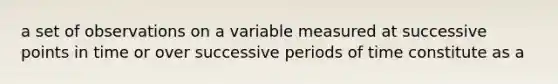 a set of observations on a variable measured at successive points in time or over successive periods of time constitute as a