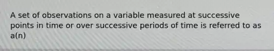 A set of observations on a variable measured at successive points in time or over successive periods of time is referred to as a(n)