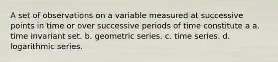 A set of observations on a variable measured at successive points in time or over successive periods of time constitute a a. time invariant set. b. <a href='https://www.questionai.com/knowledge/kIEVUSLrJm-geometric-series' class='anchor-knowledge'>geometric series</a>. c. time series. d. logarithmic series.