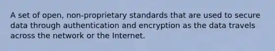 A set of open, non-proprietary standards that are used to secure data through authentication and encryption as the data travels across the network or the Internet.