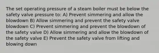 The set operating pressure of a steam boiler must be below the safety valve pressure to: A) Prevent simmering and allow the blowdown B) Allow simmering and prevent the safety valve blowdown C) Prevent simmering and prevent the blowdown of the safety valve D) Allow simmering and allow the blowdown of the safety valve E) Prevent the safety valve from lifting and blowing down