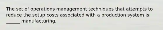 The set of operations management techniques that attempts to reduce the setup costs associated with a production system is ______ manufacturing.