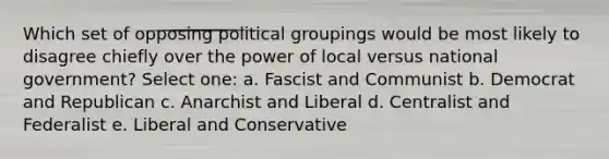 Which set of opposing political groupings would be most likely to disagree chiefly over the power of local versus national government? Select one: a. Fascist and Communist b. Democrat and Republican c. Anarchist and Liberal d. Centralist and Federalist e. Liberal and Conservative