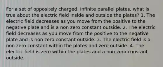 For a set of oppositely charged, infinite parallel plates, what is true about the electric field inside and outside the plates? 1. The electric field decreases as you move from the positive to the negative plate and is a non zero constant outside. 2. The electric field decreases as you move from the positive to the negative plate and is non zero constant outside. 3. The electric field is a non zero constant within the plates and zero outside. 4. The electric field is zero within the plates and a non zero constant outside.