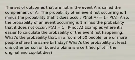 -The set of outcomes that are not in the event A is called the complement of A. -The probability of an event not occurring is 1 minus the probability that it does occur: P(not A) = 1 - P(A) -Also, the probability of an event occurring is 1 minus the probability that it does not occur: P(A) = 1 - P(not A) Examples where it's easier to calculate the probability of the event not happening: What's the probability that, in a room of 50 people, one or more people share the same birthday? What's the probability at least one other person on board a plane is a certified pilot if the original and copilot dies?