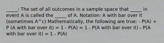 _____: The set of all outcomes in a sample space that _____ in event A is called the _____ of A. Notation: A with bar over it (sometimes A^c) Mathematically, the following are true: - P(A) + P (A with bar over it) = 1 - P(A) = 1 - P(A with bar over it) - P(A with bar over it) = 1 - P(A)