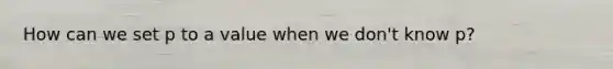 How can we set p to a value when we don't know p?