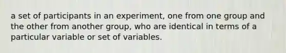 a set of participants in an experiment, one from one group and the other from another group, who are identical in terms of a particular variable or set of variables.