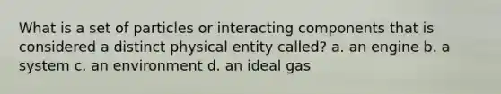 What is a set of particles or interacting components that is considered a distinct physical entity called? a. an engine b. a system c. an environment d. an ideal gas