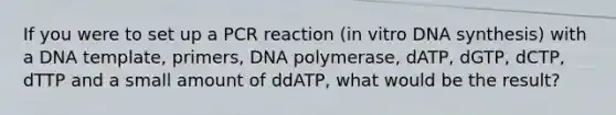 If you were to set up a PCR reaction (in vitro DNA synthesis) with a DNA template, primers, DNA polymerase, dATP, dGTP, dCTP, dTTP and a small amount of ddATP, what would be the result?