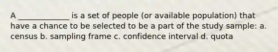 A _____________ is a set of people (or available population) that have a chance to be selected to be a part of the study sample: a. census b. sampling frame c. confidence interval d. quota