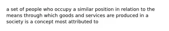 a set of people who occupy a similar position in relation to the means through which goods and services are produced in a society is a concept most attributed to