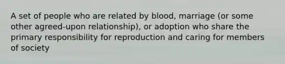 A set of people who are related by blood, marriage (or some other agreed-upon relationship), or adoption who share the primary responsibility for reproduction and caring for members of society