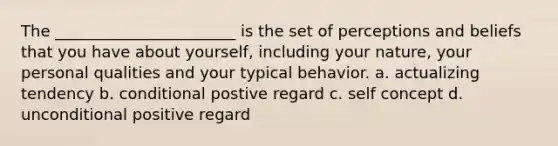 The _______________________ is the set of perceptions and beliefs that you have about yourself, including your nature, your personal qualities and your typical behavior. a. actualizing tendency b. conditional postive regard c. self concept d. unconditional positive regard