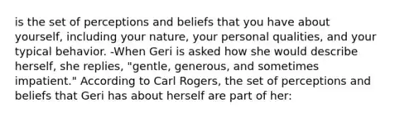 is the set of perceptions and beliefs that you have about yourself, including your nature, your personal qualities, and your typical behavior. -When Geri is asked how she would describe herself, she replies, "gentle, generous, and sometimes impatient." According to Carl Rogers, the set of perceptions and beliefs that Geri has about herself are part of her: