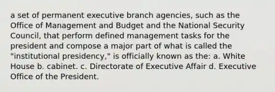 a set of permanent executive branch agencies, such as the Office of Management and Budget and the National Security Council, that perform defined management tasks for the president and compose a major part of what is called the "institutional presidency," is officially known as the: a. White House b. cabinet. c. Directorate of Executive Affair d. Executive Office of the President.