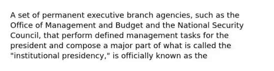 A set of permanent executive branch agencies, such as the Office of Management and Budget and the National Security Council, that perform defined management tasks for the president and compose a major part of what is called the "institutional presidency," is officially known as the