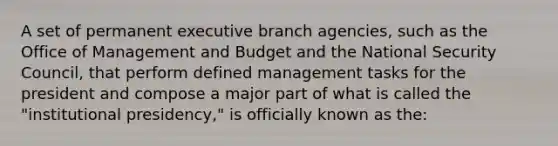 A set of permanent executive branch agencies, such as the Office of Management and Budget and the National Security Council, that perform defined management tasks for the president and compose a major part of what is called the "institutional presidency," is officially known as the: