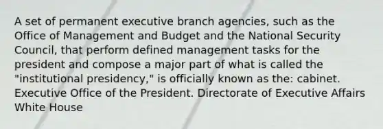 A set of permanent executive branch agencies, such as the Office of Management and Budget and the National Security Council, that perform defined management tasks for the president and compose a major part of what is called the "institutional presidency," is officially known as the: cabinet. Executive Office of the President. Directorate of Executive Affairs White House