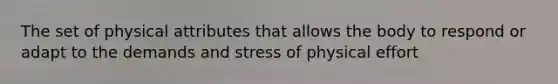 The set of physical attributes that allows the body to respond or adapt to the demands and stress of physical effort