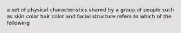 a set of physical characteristics shared by a group of people such as skin color hair color and facial structure refers to which of the following