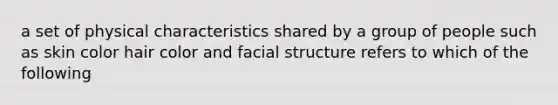 a set of physical characteristics shared by a group of people such as skin color hair color and facial structure refers to which of the following